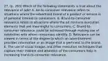 27. (p. 263) Which of the following statements is true about the relevance of ads? A. Ad-to-consumer relevance refers to situations where the advertised brand of a product or service is of personal interest to consumers. B. Brand-to-consumer relevance refers to situations where the ad contains execution elements that are meaningful to consumers. C. Brand-to-consumer relevance could be achieved through making use of celebrities with whom consumers identify. D. Relevance can be viewed in terms of the degree to which an advertisement provides information or an image that is pertinent to the brand. E. The use of visual images and other execution techniques that capture their interest and attention of the consumers help in increasing brand-to-consumer relevance.