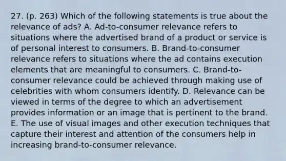 27. (p. 263) Which of the following statements is true about the relevance of ads? A. Ad-to-consumer relevance refers to situations where the advertised brand of a product or service is of personal interest to consumers. B. Brand-to-consumer relevance refers to situations where the ad contains execution elements that are meaningful to consumers. C. Brand-to-consumer relevance could be achieved through making use of celebrities with whom consumers identify. D. Relevance can be viewed in terms of the degree to which an advertisement provides information or an image that is pertinent to the brand. E. The use of visual images and other execution techniques that capture their interest and attention of the consumers help in increasing brand-to-consumer relevance.