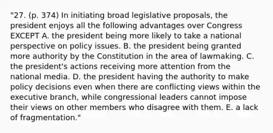 "27. (p. 374) In initiating broad legislative proposals, the president enjoys all the following advantages over Congress EXCEPT A. the president being more likely to take a national perspective on policy issues. B. the president being granted more authority by the Constitution in the area of lawmaking. C. the president's actions receiving more attention from the national media. D. the president having the authority to make policy decisions even when there are conflicting views within the executive branch, while congressional leaders cannot impose their views on other members who disagree with them. E. a lack of fragmentation."