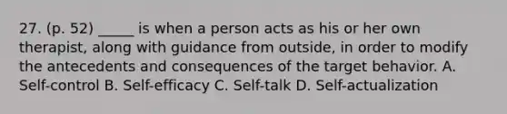 27. (p. 52) _____ is when a person acts as his or her own therapist, along with guidance from outside, in order to modify the antecedents and consequences of the target behavior. A. Self-control B. Self-efficacy C. Self-talk D. Self-actualization