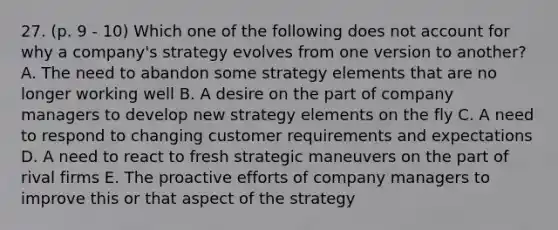 27. (p. 9 - 10) Which one of the following does not account for why a company's strategy evolves from one version to another? A. The need to abandon some strategy elements that are no longer working well B. A desire on the part of company managers to develop new strategy elements on the fly C. A need to respond to changing customer requirements and expectations D. A need to react to fresh strategic maneuvers on the part of rival firms E. The proactive efforts of company managers to improve this or that aspect of the strategy