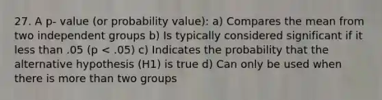 27. A p- value (or probability value): a) Compares the mean from two independent groups b) Is typically considered significant if it less than .05 (p < .05) c) Indicates the probability that the alternative hypothesis (H1) is true d) Can only be used when there is more than two groups