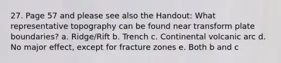 27. Page 57 and please see also the Handout: What representative topography can be found near transform plate boundaries? a. Ridge/Rift b. Trench c. Continental volcanic arc d. No major effect, except for fracture zones e. Both b and c