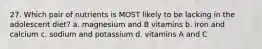 27. Which pair of nutrients is MOST likely to be lacking in the adolescent diet? a. magnesium and B vitamins b. iron and calcium c. sodium and potassium d. vitamins A and C