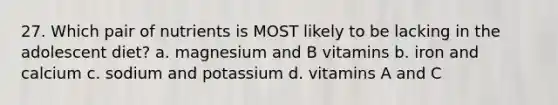 27. Which pair of nutrients is MOST likely to be lacking in the adolescent diet? a. magnesium and B vitamins b. iron and calcium c. sodium and potassium d. vitamins A and C