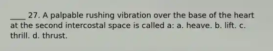 ____ 27. A palpable rushing vibration over the base of the heart at the second intercostal space is called a: a. heave. b. lift. c. thrill. d. thrust.