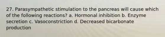 27. Parasympathetic stimulation to the pancreas will cause which of the following reactions? a. Hormonal inhibition b. Enzyme secretion c. Vasoconstriction d. Decreased bicarbonate production