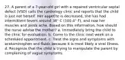 27. A parent of a 7-year-old girl with a repaired ventricular septal defect (VSD) calls the cardiology clinic and reports that the child is just not herself. Her appetite is decreased, she has had intermittent fevers around 38° C (100.4° F), and now her muscles and joints ache. Based on this information, how should the nurse advise the mother? a. Immediately bring the child to the clinic for evaluation. b. Come to the clinic next week on a scheduled appointment. c. Treat the signs and symptoms with acetaminophen and fluids because it is most likely a viral illness. d. Recognize that the child is trying to manipulate the parent by complaining of vague symptoms.