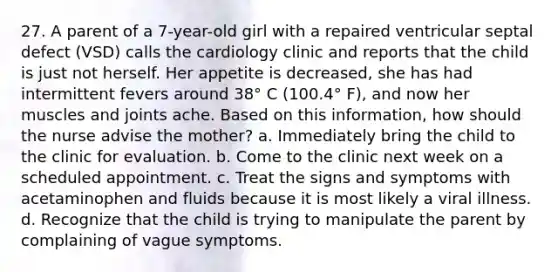 27. A parent of a 7-year-old girl with a repaired ventricular septal defect (VSD) calls the cardiology clinic and reports that the child is just not herself. Her appetite is decreased, she has had intermittent fevers around 38° C (100.4° F), and now her muscles and joints ache. Based on this information, how should the nurse advise the mother? a. Immediately bring the child to the clinic for evaluation. b. Come to the clinic next week on a scheduled appointment. c. Treat the signs and symptoms with acetaminophen and fluids because it is most likely a viral illness. d. Recognize that the child is trying to manipulate the parent by complaining of vague symptoms.