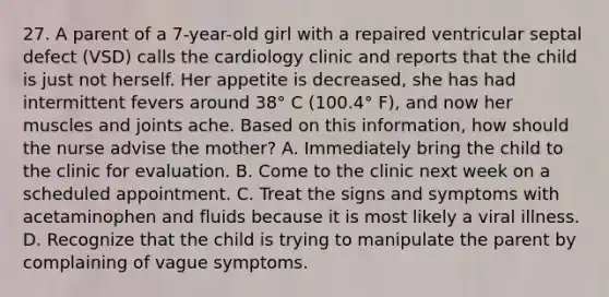 27. A parent of a 7-year-old girl with a repaired ventricular septal defect (VSD) calls the cardiology clinic and reports that the child is just not herself. Her appetite is decreased, she has had intermittent fevers around 38° C (100.4° F), and now her muscles and joints ache. Based on this information, how should the nurse advise the mother? A. Immediately bring the child to the clinic for evaluation. B. Come to the clinic next week on a scheduled appointment. C. Treat the signs and symptoms with acetaminophen and fluids because it is most likely a viral illness. D. Recognize that the child is trying to manipulate the parent by complaining of vague symptoms.