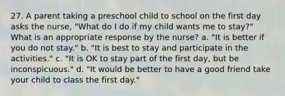 27. A parent taking a preschool child to school on the first day asks the nurse, "What do I do if my child wants me to stay?" What is an appropriate response by the nurse? a. "It is better if you do not stay." b. "It is best to stay and participate in the activities." c. "It is OK to stay part of the first day, but be inconspicuous." d. "It would be better to have a good friend take your child to class the first day."