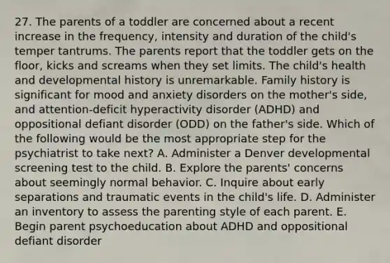 27. The parents of a toddler are concerned about a recent increase in the frequency, intensity and duration of the child's temper tantrums. The parents report that the toddler gets on the floor, kicks and screams when they set limits. The child's health and developmental history is unremarkable. Family history is significant for mood and anxiety disorders on the mother's side, and attention-deficit hyperactivity disorder (ADHD) and oppositional defiant disorder (ODD) on the father's side. Which of the following would be the most appropriate step for the psychiatrist to take next? A. Administer a Denver developmental screening test to the child. B. Explore the parents' concerns about seemingly normal behavior. C. Inquire about early separations and traumatic events in the child's life. D. Administer an inventory to assess the parenting style of each parent. E. Begin parent psychoeducation about ADHD and oppositional defiant disorder