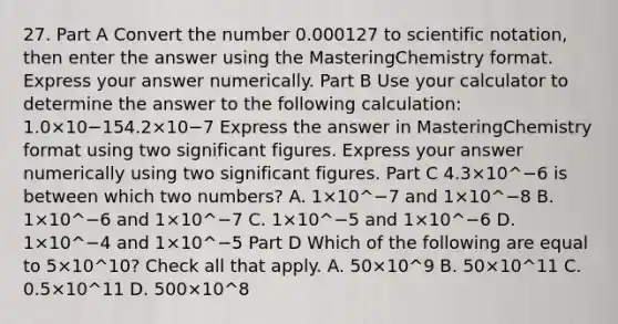 27. Part A Convert the number 0.000127 to scientific notation, then enter the answer using the MasteringChemistry format. Express your answer numerically. Part B Use your calculator to determine the answer to the following calculation: 1.0×10−154.2×10−7 Express the answer in MasteringChemistry format using two significant figures. Express your answer numerically using two significant figures. Part C 4.3×10^−6 is between which two numbers? A. 1×10^−7 and 1×10^−8 B. 1×10^−6 and 1×10^−7 C. 1×10^−5 and 1×10^−6 D. 1×10^−4 and 1×10^−5 Part D Which of the following are equal to 5×10^10? Check all that apply. A. 50×10^9 B. 50×10^11 C. 0.5×10^11 D. 500×10^8