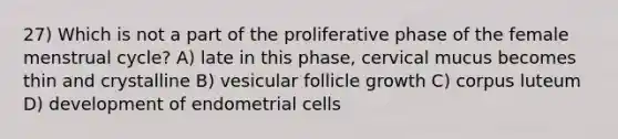 27) Which is not a part of the proliferative phase of the female menstrual cycle? A) late in this phase, cervical mucus becomes thin and crystalline B) vesicular follicle growth C) corpus luteum D) development of endometrial cells