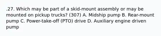 .27. Which may be part of a skid-mount assembly or may be mounted on pickup trucks? (307) A. Midship pump B. Rear-mount pump C. Power-take-off (PTO) drive D. Auxiliary engine driven pump