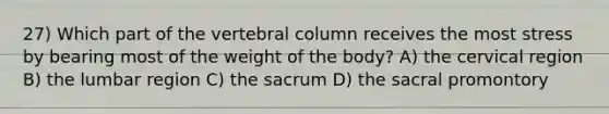 27) Which part of the vertebral column receives the most stress by bearing most of the weight of the body? A) the cervical region B) the lumbar region C) the sacrum D) the sacral promontory