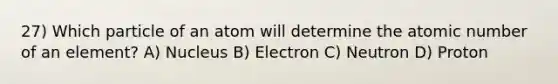 27) Which particle of an atom will determine the atomic number of an element? A) Nucleus B) Electron C) Neutron D) Proton