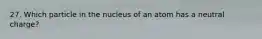 27. Which particle in the nucleus of an atom has a neutral charge?