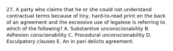 27. A party who claims that he or she could not understand contractual terms because of tiny, hard-to-read print on the back of an agreement and the excessive use of legalese is referring to which of the following? A. Substantive unconscionability B. Adhesion conscionability C. Procedural unconscionability D. Exculpatory clauses E. An in pari delicto agreement.