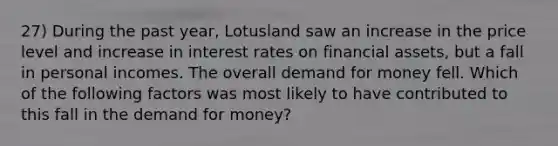 27) During the past year, Lotusland saw an increase in the price level and increase in interest rates on financial assets, but a fall in personal incomes. The overall demand for money fell. Which of the following factors was most likely to have contributed to this fall in the demand for money?