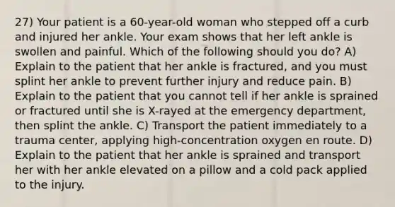 27) Your patient is a 60-year-old woman who stepped off a curb and injured her ankle. Your exam shows that her left ankle is swollen and painful. Which of the following should you do? A) Explain to the patient that her ankle is fractured, and you must splint her ankle to prevent further injury and reduce pain. B) Explain to the patient that you cannot tell if her ankle is sprained or fractured until she is X-rayed at the emergency department, then splint the ankle. C) Transport the patient immediately to a trauma center, applying high-concentration oxygen en route. D) Explain to the patient that her ankle is sprained and transport her with her ankle elevated on a pillow and a cold pack applied to the injury.