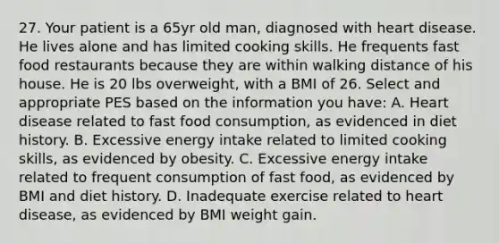 27. Your patient is a 65yr old man, diagnosed with heart disease. He lives alone and has limited cooking skills. He frequents fast food restaurants because they are within walking distance of his house. He is 20 lbs overweight, with a BMI of 26. Select and appropriate PES based on the information you have: A. Heart disease related to fast food consumption, as evidenced in diet history. B. Excessive energy intake related to limited cooking skills, as evidenced by obesity. C. Excessive energy intake related to frequent consumption of fast food, as evidenced by BMI and diet history. D. Inadequate exercise related to heart disease, as evidenced by BMI weight gain.