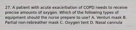 27. A patient with acute exacerbation of COPD needs to receive precise amounts of oxygen. Which of the following types of equipment should the nurse prepare to use? A. Venturi mask B. Partial non-rebreather mask C. Oxygen tent D. Nasal cannula