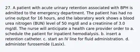 27. A patient with acute urinary retention associated with BPH is admitted to the emergency department. The patient has had no urine output for 16 hours, and the laboratory work shows a blood urea nitrogen (BUN) level of 50 mg/dl and a creatinine of 3.0 mg/dl. The nurse will anticipate a health care provider order to a. schedule the patient for inpatient hemodialysis. b. insert a retention catheter. c. start an IV line for fluid administration. d. administer furosemide (Lasix).