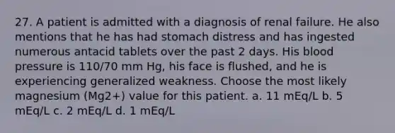 27. A patient is admitted with a diagnosis of renal failure. He also mentions that he has had stomach distress and has ingested numerous antacid tablets over the past 2 days. His blood pressure is 110/70 mm Hg, his face is flushed, and he is experiencing generalized weakness. Choose the most likely magnesium (Mg2+) value for this patient. a. 11 mEq/L b. 5 mEq/L c. 2 mEq/L d. 1 mEq/L