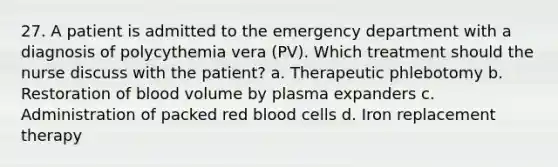 27. A patient is admitted to the emergency department with a diagnosis of polycythemia vera (PV). Which treatment should the nurse discuss with the patient? a. Therapeutic phlebotomy b. Restoration of blood volume by plasma expanders c. Administration of packed red blood cells d. Iron replacement therapy