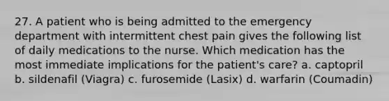 27. A patient who is being admitted to the emergency department with intermittent chest pain gives the following list of daily medications to the nurse. Which medication has the most immediate implications for the patient's care? a. captopril b. sildenafil (Viagra) c. furosemide (Lasix) d. warfarin (Coumadin)