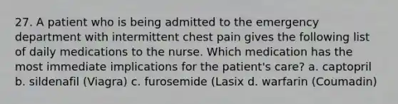 27. A patient who is being admitted to the emergency department with intermittent chest pain gives the following list of daily medications to the nurse. Which medication has the most immediate implications for the patient's care? a. captopril b. sildenafil (Viagra) c. furosemide (Lasix d. warfarin (Coumadin)