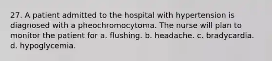 27. A patient admitted to the hospital with hypertension is diagnosed with a pheochromocytoma. The nurse will plan to monitor the patient for a. flushing. b. headache. c. bradycardia. d. hypoglycemia.