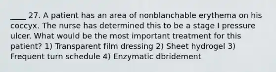 ____ 27. A patient has an area of nonblanchable erythema on his coccyx. The nurse has determined this to be a stage I pressure ulcer. What would be the most important treatment for this patient? 1) Transparent film dressing 2) Sheet hydrogel 3) Frequent turn schedule 4) Enzymatic dbridement