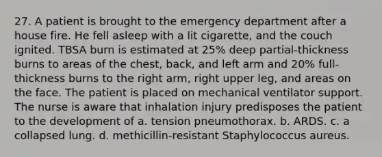 27. A patient is brought to the emergency department after a house fire. He fell asleep with a lit cigarette, and the couch ignited. TBSA burn is estimated at 25% deep partial-thickness burns to areas of the chest, back, and left arm and 20% full-thickness burns to the right arm, right upper leg, and areas on the face. The patient is placed on mechanical ventilator support. The nurse is aware that inhalation injury predisposes the patient to the development of a. tension pneumothorax. b. ARDS. c. a collapsed lung. d. methicillin-resistant Staphylococcus aureus.