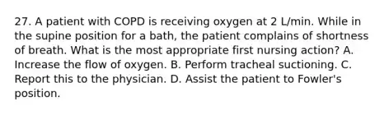 27. A patient with COPD is receiving oxygen at 2 L/min. While in the supine position for a bath, the patient complains of shortness of breath. What is the most appropriate first nursing action? A. Increase the flow of oxygen. B. Perform tracheal suctioning. C. Report this to the physician. D. Assist the patient to Fowler's position.