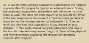 27. A patient with Cushing's syndrome is admitted to the hospital in preparation for surgery to remove an adrenal tumour. During the admission assessment, the patient tells the nurse that she looks so awful she does not want anyone to be around her. What is the best response to the patient? a. "Let me show you how to dress so that the changes are not so noticeable." b. "I do not think you look bad. Your appearance is just altered by your disease." c. "You really should not worry about how you look in the hospital. We see many worse things." d. "Most of the physical and mental changes caused by the disease will gradually improve after surgery."