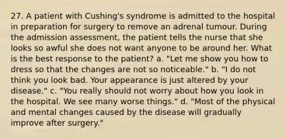 27. A patient with Cushing's syndrome is admitted to the hospital in preparation for surgery to remove an adrenal tumour. During the admission assessment, the patient tells the nurse that she looks so awful she does not want anyone to be around her. What is the best response to the patient? a. "Let me show you how to dress so that the changes are not so noticeable." b. "I do not think you look bad. Your appearance is just altered by your disease." c. "You really should not worry about how you look in the hospital. We see many worse things." d. "Most of the physical and mental changes caused by the disease will gradually improve after surgery."