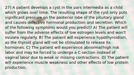 27) A patient develops a cyst in the pars intermedia as a child which grows over time. The resulting shape of the cyst only puts significant pressure on the posterior lobe of the pituitary gland and causes defective hormonal production and secretion. Which of the following symptoms would you predict? A) The patient will suffer from the adverse effects of low estrogen levels and won't ovulate regularly. B) The patient will experience hypothyroidism, as the thyroid gland will not be stimulated to release its hormones. C) The patient will experience abnormal/high risk labor and may be forced to undergo a C-section instead of vaginal labor due to weak or missing contractions. D) The patient will experience muscle weakness and other effects of low protein production.