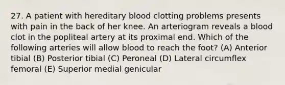 27. A patient with hereditary blood clotting problems presents with pain in the back of her knee. An arteriogram reveals a blood clot in the popliteal artery at its proximal end. Which of the following arteries will allow blood to reach the foot? (A) Anterior tibial (B) Posterior tibial (C) Peroneal (D) Lateral circumflex femoral (E) Superior medial genicular