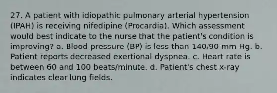 27. A patient with idiopathic pulmonary arterial hypertension (IPAH) is receiving nifedipine (Procardia). Which assessment would best indicate to the nurse that the patient's condition is improving? a. Blood pressure (BP) is less than 140/90 mm Hg. b. Patient reports decreased exertional dyspnea. c. Heart rate is between 60 and 100 beats/minute. d. Patient's chest x-ray indicates clear lung fields.