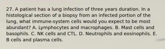 27. A patient has a lung infection of three years duration. In a histological section of a biopsy from an infected portion of the lung, what immune-system cells would you expect to be most abundant? A. Lymphocytes and macrophages. B. Mast cells and basophils. C. NK cells and CTL. D. Neutrophils and eosinophils. E. B cells and plasma cells.