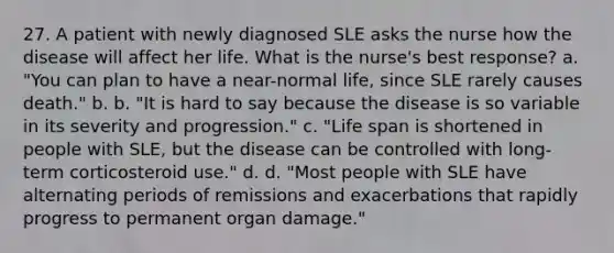 27. A patient with newly diagnosed SLE asks the nurse how the disease will affect her life. What is the nurse's best response? a. "You can plan to have a near-normal life, since SLE rarely causes death." b. b. "It is hard to say because the disease is so variable in its severity and progression." c. "Life span is shortened in people with SLE, but the disease can be controlled with long-term corticosteroid use." d. d. "Most people with SLE have alternating periods of remissions and exacerbations that rapidly progress to permanent organ damage."