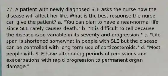 27. A patient with newly diagnosed SLE asks the nurse how the disease will affect her life. What is the best response the nurse can give the patient? a. "You can plan to have a near-normal life since SLE rarely causes death." b. "It is difficult to tell because the disease is so variable in its severity and progression." c. "Life span is shortened somewhat in people with SLE but the disease can be controlled with long-term use of corticosteroids." d. "Most people with SLE have alternating periods of remissions and exacerbations with rapid progression to permanent organ damage."