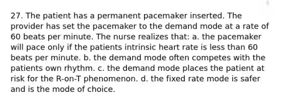 27. The patient has a permanent pacemaker inserted. The provider has set the pacemaker to the demand mode at a rate of 60 beats per minute. The nurse realizes that: a. the pacemaker will pace only if the patients intrinsic heart rate is less than 60 beats per minute. b. the demand mode often competes with the patients own rhythm. c. the demand mode places the patient at risk for the R-on-T phenomenon. d. the fixed rate mode is safer and is the mode of choice.