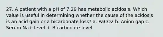 27. A patient with a pH of 7.29 has metabolic acidosis. Which value is useful in determining whether the cause of the acidosis is an acid gain or a bicarbonate loss? a. PaCO2 b. Anion gap c. Serum Na+ level d. Bicarbonate level