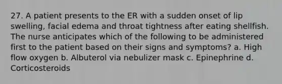 27. A patient presents to the ER with a sudden onset of lip swelling, facial edema and throat tightness after eating shellfish. The nurse anticipates which of the following to be administered first to the patient based on their signs and symptoms? a. High flow oxygen b. Albuterol via nebulizer mask c. Epinephrine d. Corticosteroids