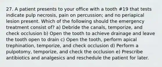 27. A patient presents to your office with a tooth #19 that tests indicate pulp necrosis, pain on percussion; and no periapical lesion present. Which of the following should the emergency treatment consist of? a) Debride the canals, temporize, and check occlusion b) Open the tooth to achieve drainage and leave the tooth open to drain c) Open the tooth, perform apical trephination, temporize, and check occlusion d) Perform a pulpotomy, temporize, and check the occlusion e) Prescribe antibiotics and analgesics and reschedule the patient for later.