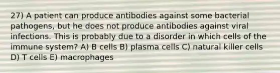 27) A patient can produce antibodies against some bacterial pathogens, but he does not produce antibodies against viral infections. This is probably due to a disorder in which cells of the immune system? A) B cells B) plasma cells C) natural killer cells D) T cells E) macrophages