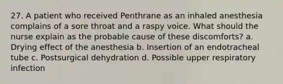 27. A patient who received Penthrane as an inhaled anesthesia complains of a sore throat and a raspy voice. What should the nurse explain as the probable cause of these discomforts? a. Drying effect of the anesthesia b. Insertion of an endotracheal tube c. Postsurgical dehydration d. Possible upper respiratory infection